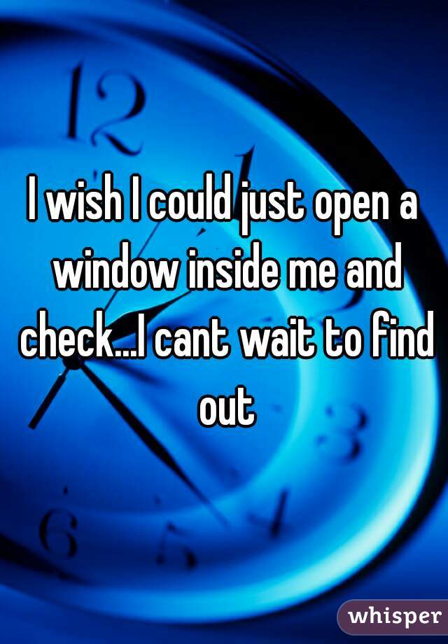 I wish I could just open a window inside me and check...I cant wait to find out
