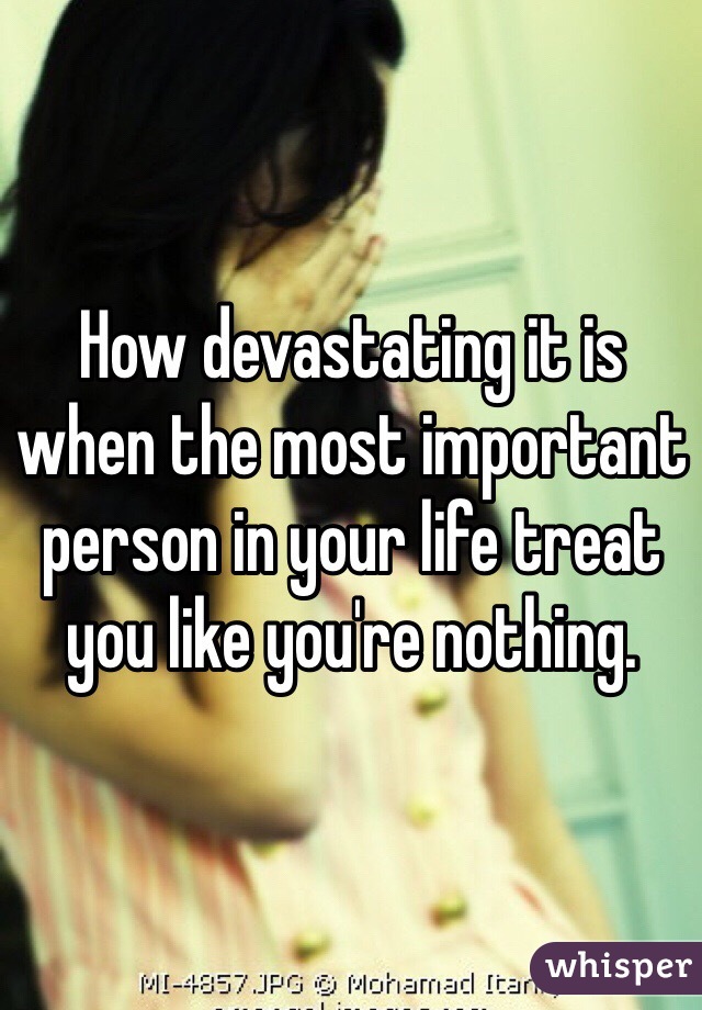 How devastating it is when the most important person in your life treat you like you're nothing.