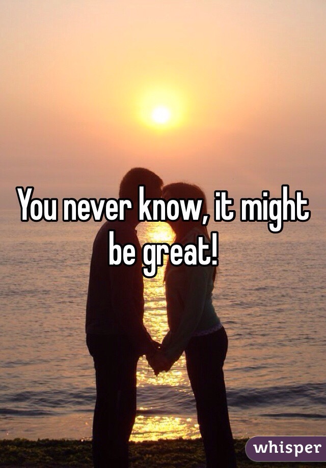 You never know, it might be great!