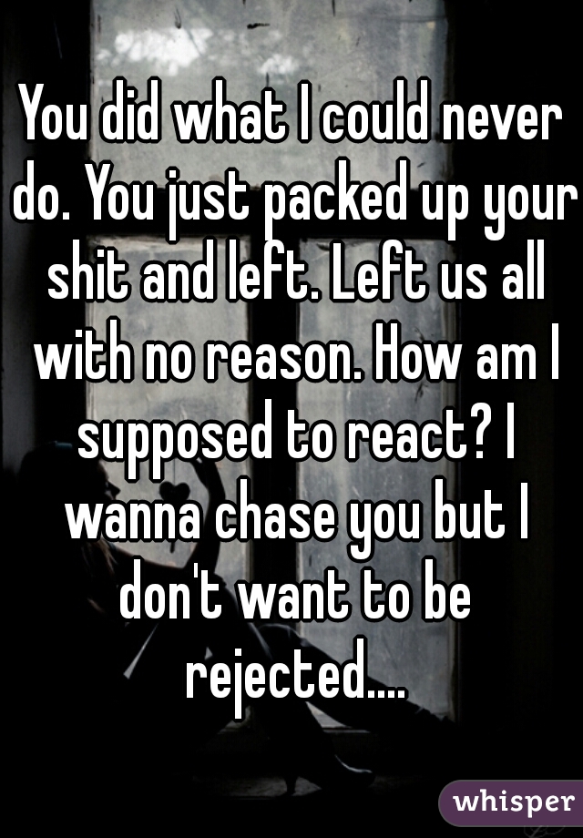 You did what I could never do. You just packed up your shit and left. Left us all with no reason. How am I supposed to react? I wanna chase you but I don't want to be rejected....