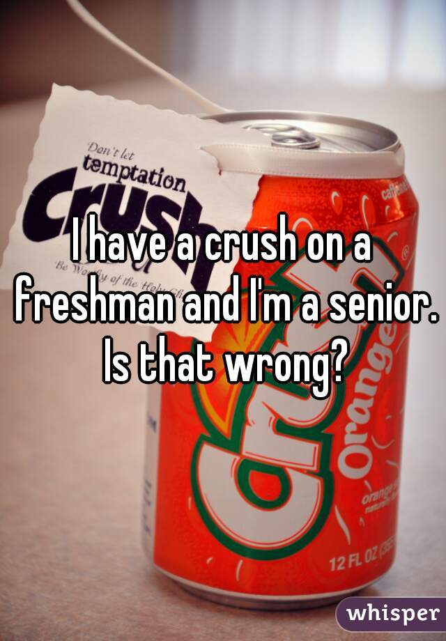 I have a crush on a freshman and I'm a senior. Is that wrong?