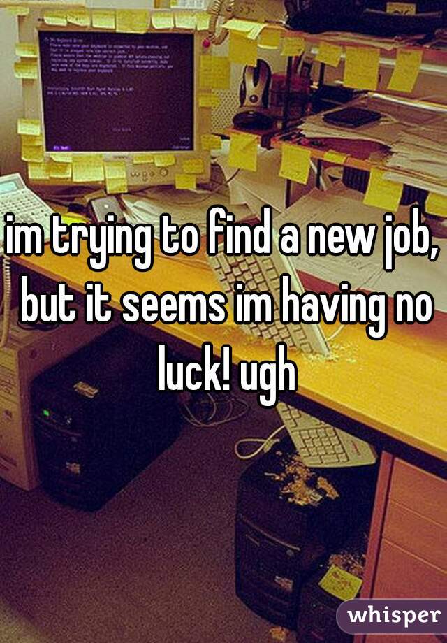 im trying to find a new job, but it seems im having no luck! ugh