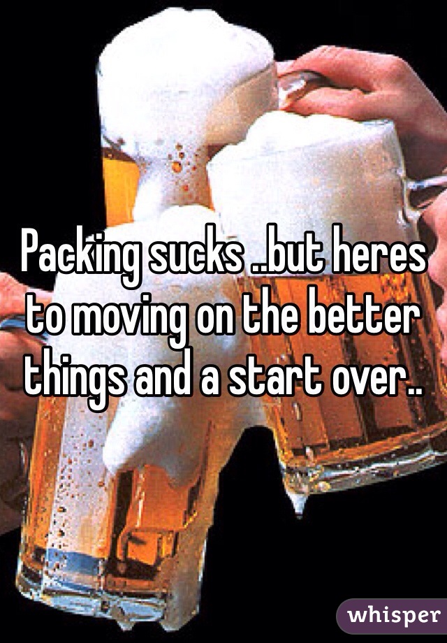 Packing sucks ..but heres to moving on the better things and a start over..