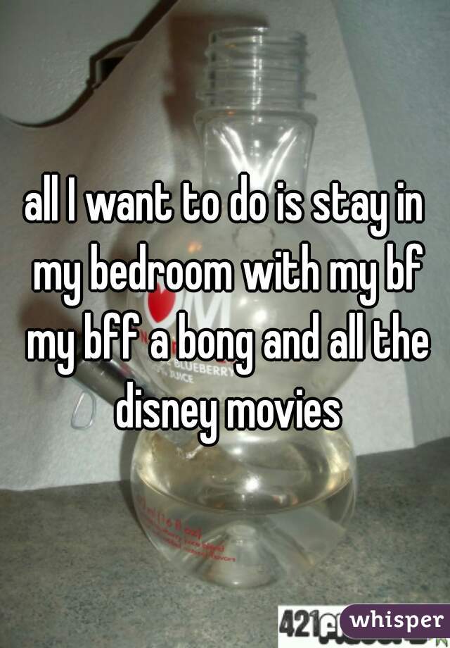 all I want to do is stay in my bedroom with my bf my bff a bong and all the disney movies