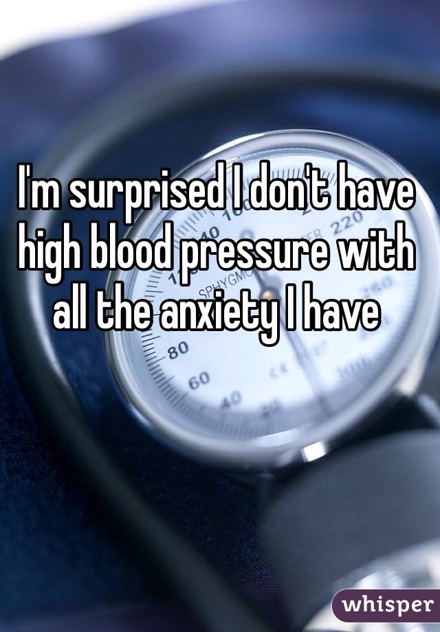 I'm surprised I don't have high blood pressure with all the anxiety I have 