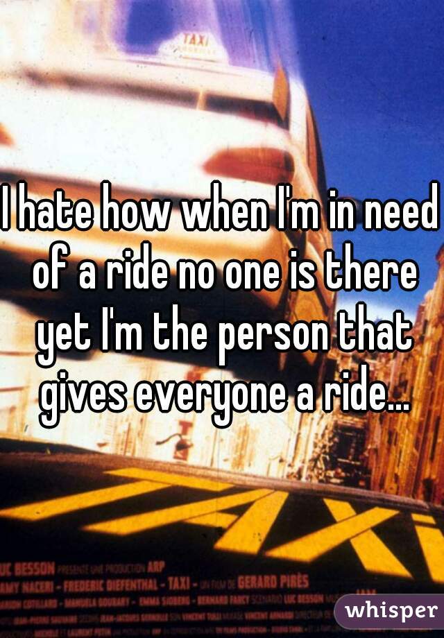 I hate how when I'm in need of a ride no one is there yet I'm the person that gives everyone a ride...