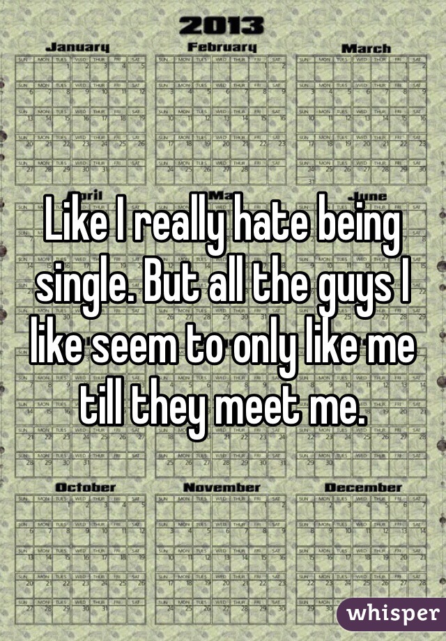 Like I really hate being single. But all the guys I like seem to only like me till they meet me.