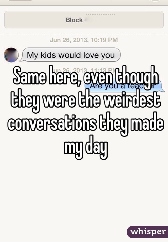 Same here, even though they were the weirdest conversations they made my day