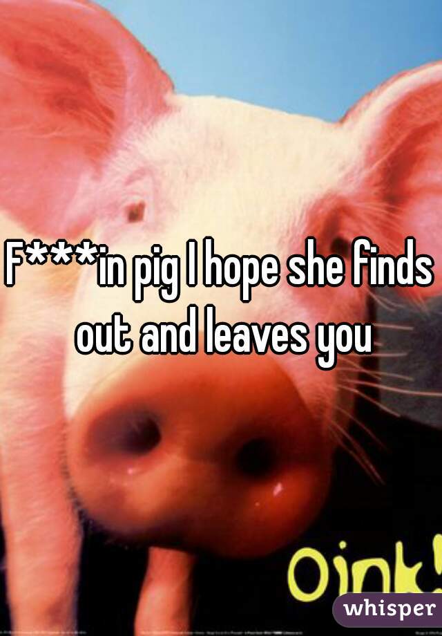 F***in pig I hope she finds out and leaves you