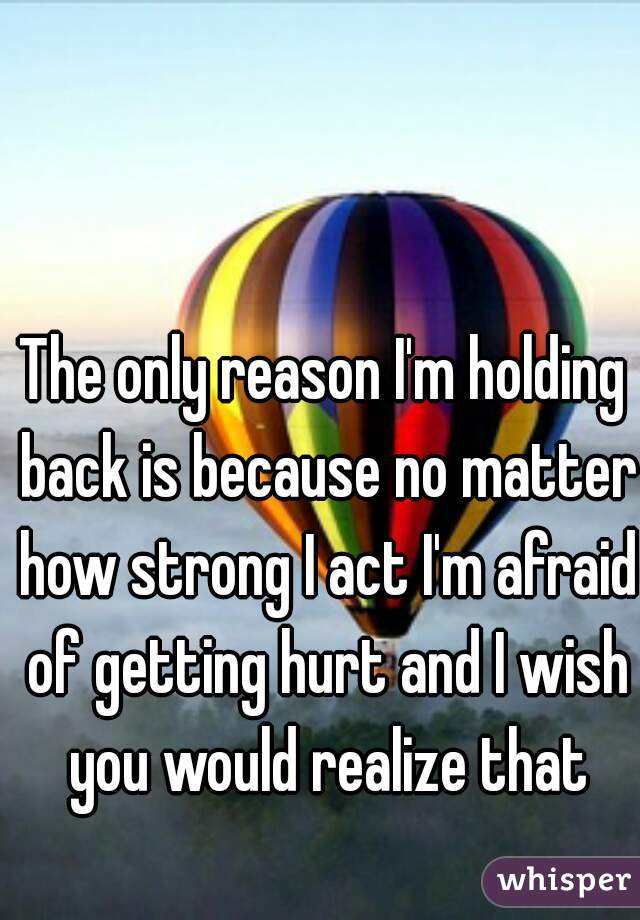 The only reason I'm holding back is because no matter how strong I act I'm afraid of getting hurt and I wish you would realize that