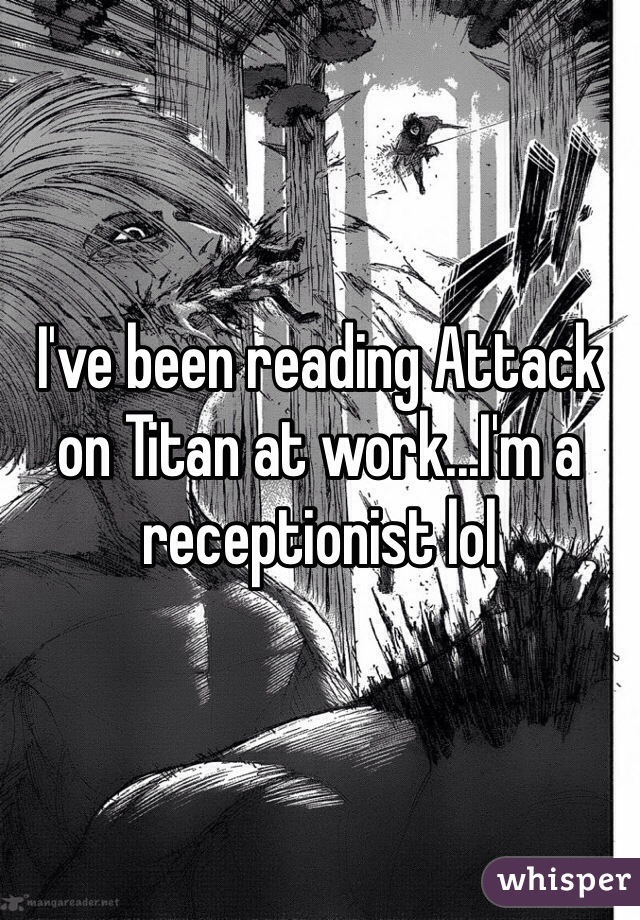 I've been reading Attack on Titan at work...I'm a receptionist lol