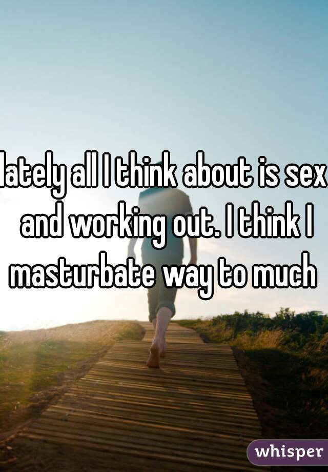 lately all I think about is sex and working out. I think I masturbate way to much 