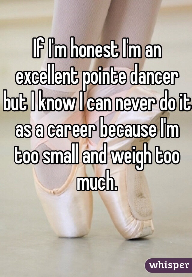 If I'm honest I'm an excellent pointe dancer but I know I can never do it as a career because I'm too small and weigh too much. 