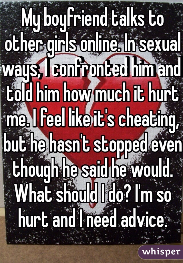My boyfriend talks to other girls online. In sexual ways, I confronted him and told him how much it hurt me. I feel like it's cheating, but he hasn't stopped even though he said he would. What should I do? I'm so hurt and I need advice. 

