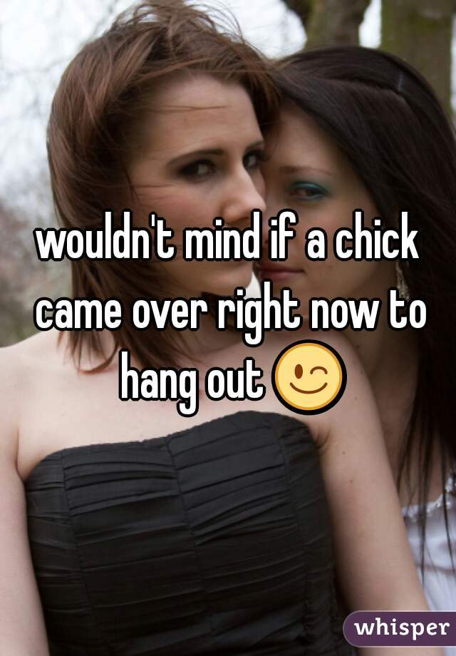 wouldn't mind if a chick came over right now to hang out 😉 