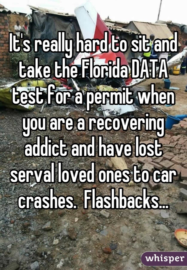 It's really hard to sit and take the Florida DATA test for a permit when you are a recovering addict and have lost serval loved ones to car crashes.  Flashbacks...