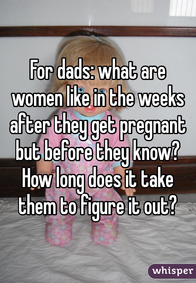 For dads: what are women like in the weeks after they get pregnant but before they know? How long does it take them to figure it out?