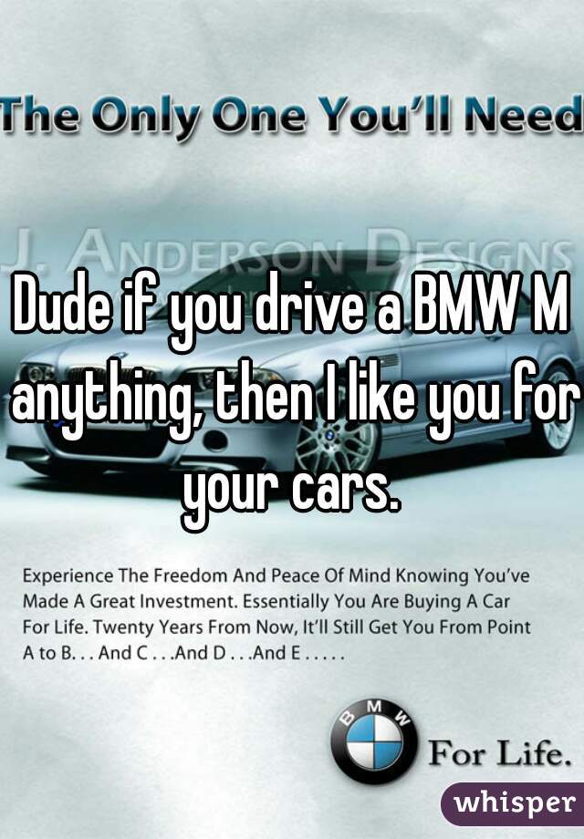 Dude if you drive a BMW M anything, then I like you for your cars. 