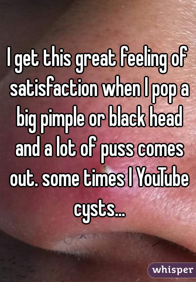I get this great feeling of satisfaction when I pop a big pimple or black head and a lot of puss comes out. some times I YouTube cysts...