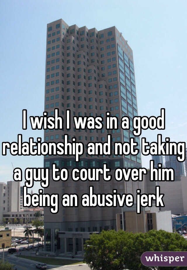 I wish I was in a good relationship and not taking a guy to court over him being an abusive jerk