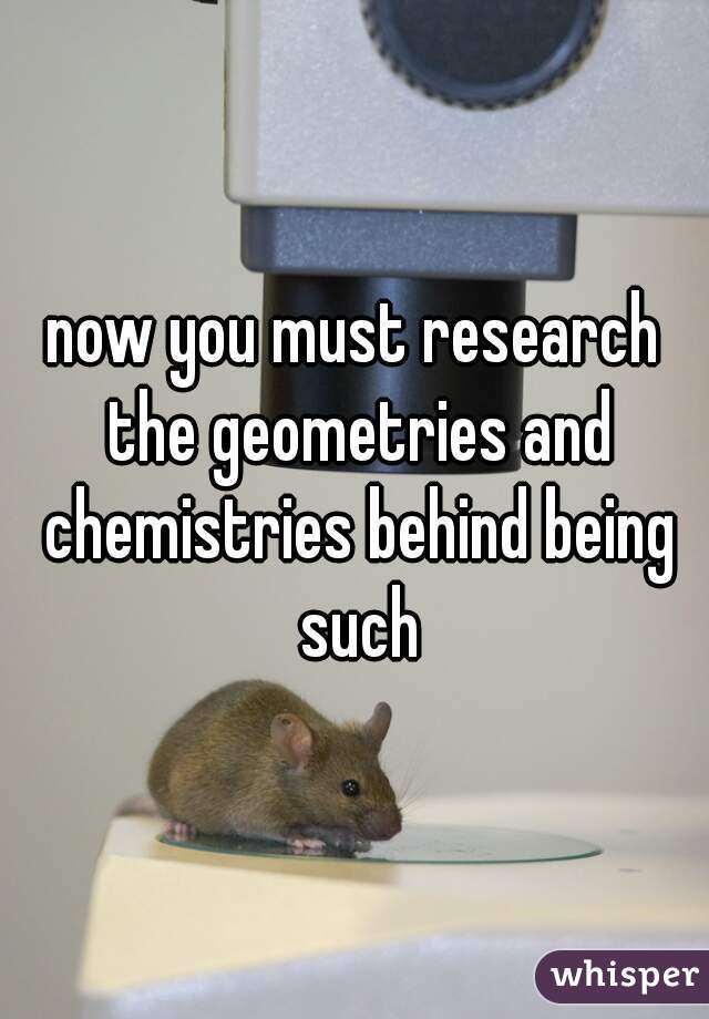 now you must research the geometries and chemistries behind being such
