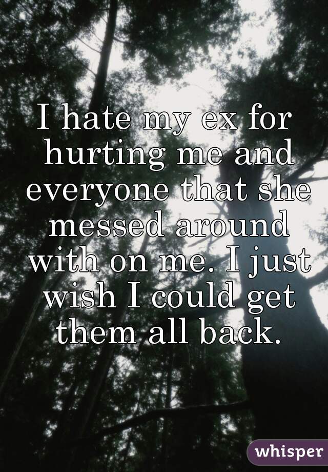 I hate my ex for hurting me and everyone that she messed around with on me. I just wish I could get them all back.