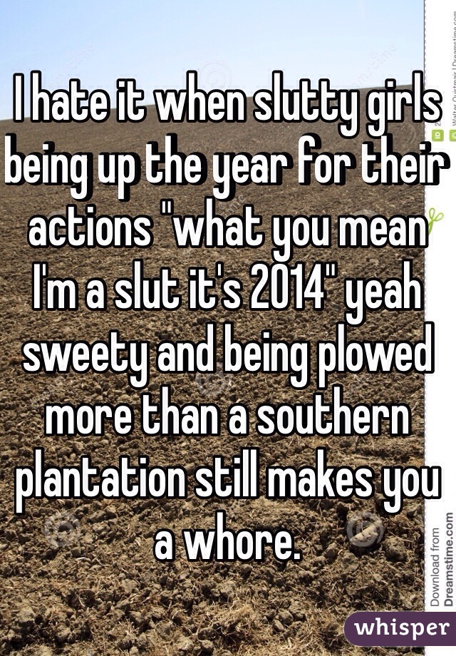I hate it when slutty girls being up the year for their actions "what you mean I'm a slut it's 2014" yeah sweety and being plowed more than a southern plantation still makes you a whore. 