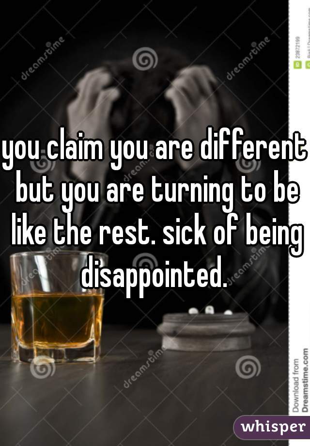 you claim you are different but you are turning to be like the rest. sick of being disappointed. 