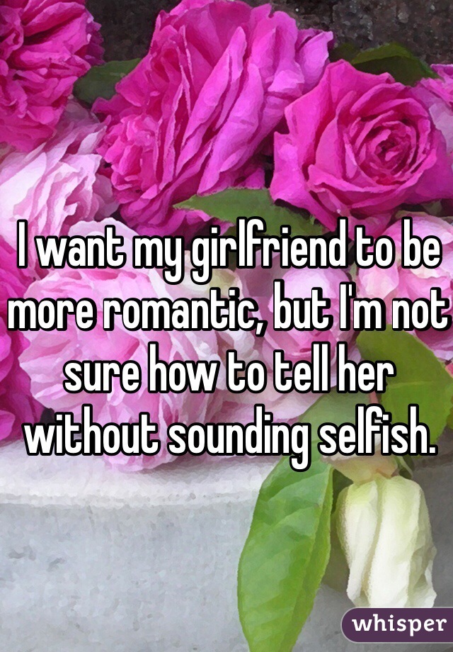 I want my girlfriend to be more romantic, but I'm not sure how to tell her without sounding selfish.  