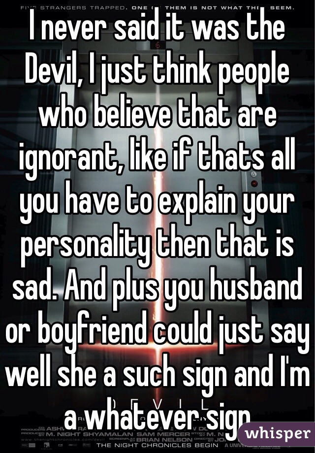 I never said it was the Devil, I just think people who believe that are ignorant, like if thats all you have to explain your personality then that is sad. And plus you husband or boyfriend could just say well she a such sign and I'm a whatever sign 
