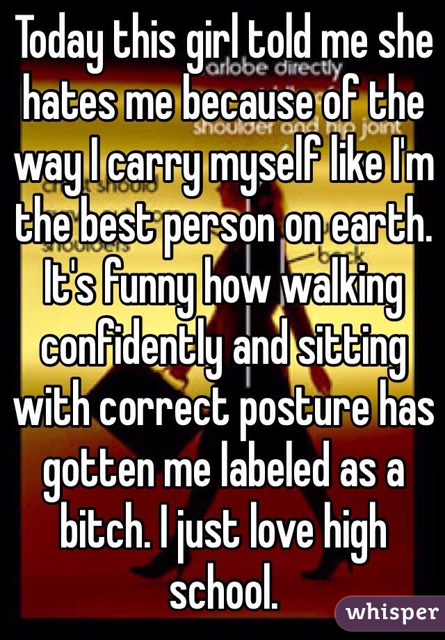 Today this girl told me she hates me because of the way I carry myself like I'm the best person on earth. It's funny how walking confidently and sitting with correct posture has gotten me labeled as a bitch. I just love high school.