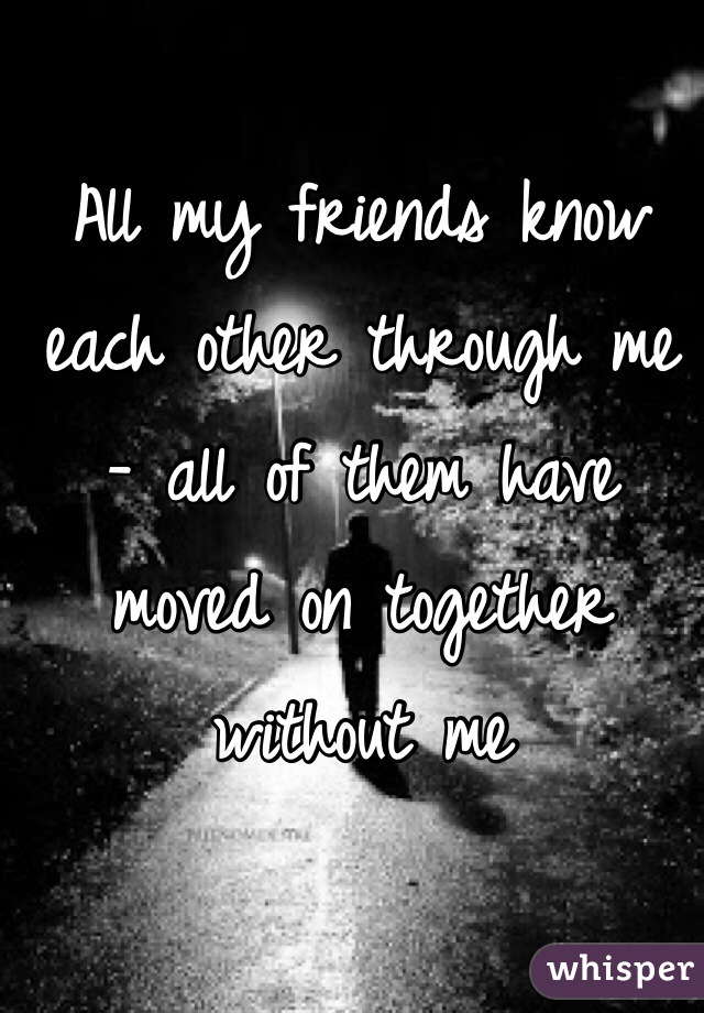 All my friends know each other through me - all of them have moved on together without me 