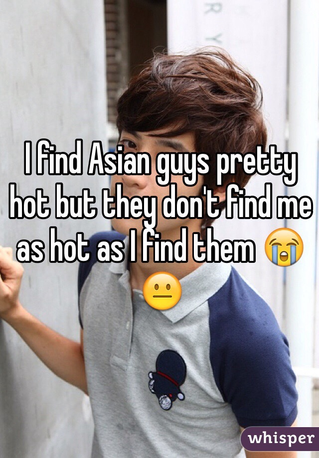 I find Asian guys pretty hot but they don't find me as hot as I find them 😭😐