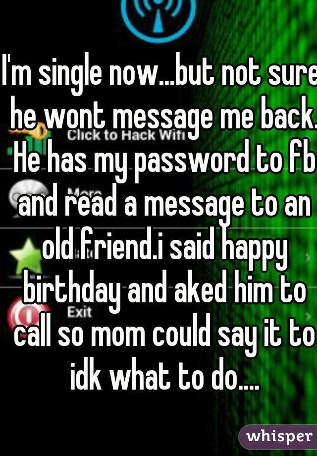 I'm single now...but not sure he wont message me back. He has my password to fb and read a message to an old friend.i said happy birthday and aked him to call so mom could say it to idk what to do....