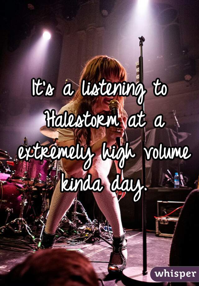 It's a listening to Halestorm at a extremely high volume kinda day.
