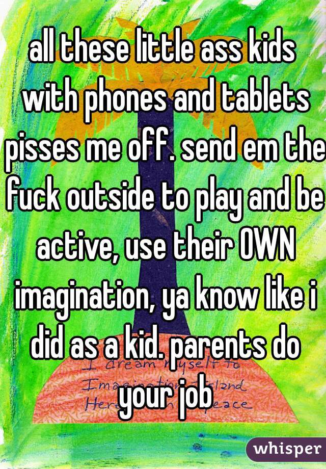 all these little ass kids with phones and tablets pisses me off. send em the fuck outside to play and be active, use their OWN imagination, ya know like i did as a kid. parents do your job