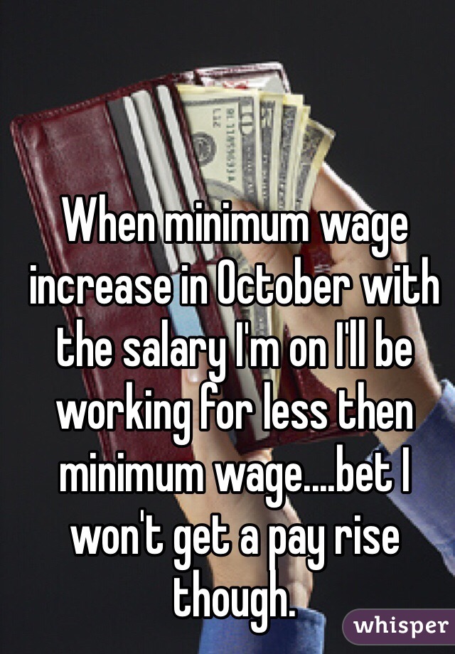When minimum wage increase in October with the salary I'm on I'll be working for less then minimum wage....bet I won't get a pay rise though. 