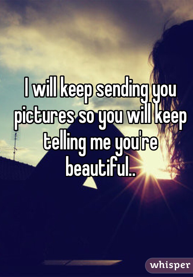 I will keep sending you pictures so you will keep telling me you're beautiful.. 