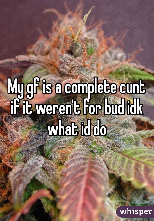 My gf is a complete cunt if it weren't for bud idk what id do 