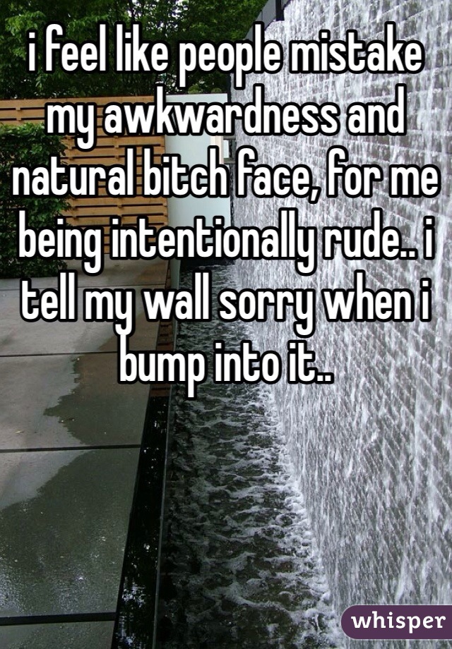 i feel like people mistake my awkwardness and natural bitch face, for me being intentionally rude.. i tell my wall sorry when i bump into it..