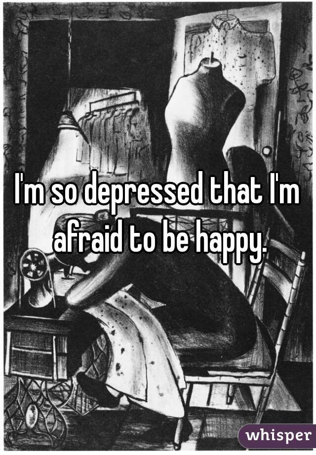 I'm so depressed that I'm afraid to be happy.