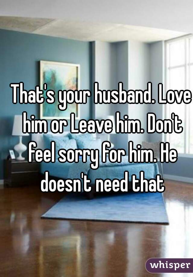 That's your husband. Love him or Leave him. Don't feel sorry for him. He doesn't need that