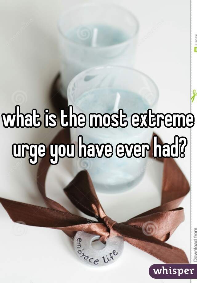 what is the most extreme urge you have ever had?
