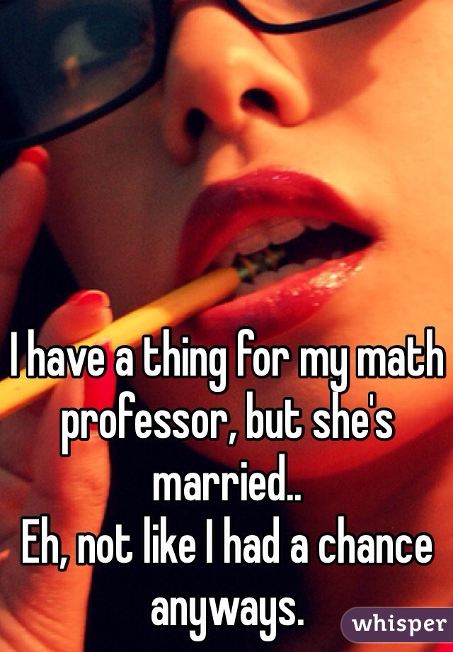 I have a thing for my math professor, but she's married..
Eh, not like I had a chance anyways.