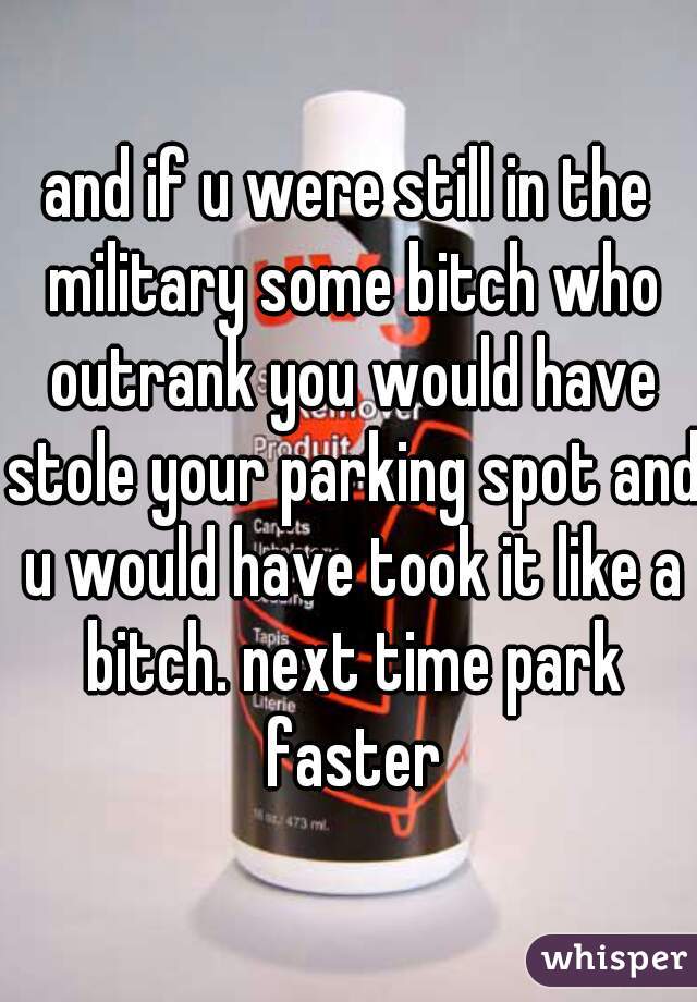 and if u were still in the military some bitch who outrank you would have stole your parking spot and u would have took it like a bitch. next time park faster
