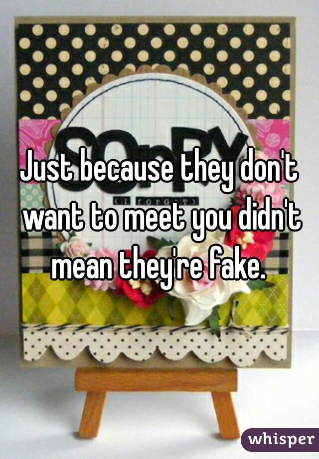 Just because they don't want to meet you didn't mean they're fake. 