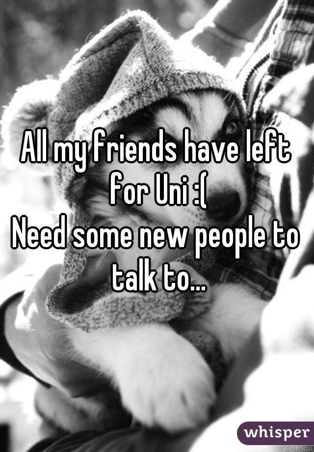 All my friends have left for Uni :(
Need some new people to talk to...