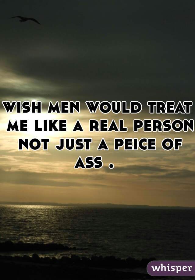 wish men would treat me like a real person not just a peice of ass .  