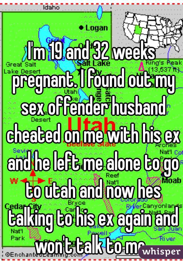 I'm 19 and 32 weeks pregnant. I found out my sex offender husband cheated on me with his ex and he left me alone to go to utah and now hes talking to his ex again and won't talk to me. 
