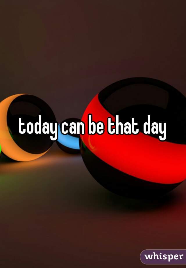 today can be that day